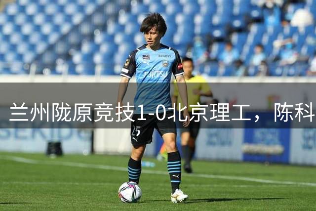 兰州陇原竞技1-0北京理工，陈科睿点射，刘天阳失点