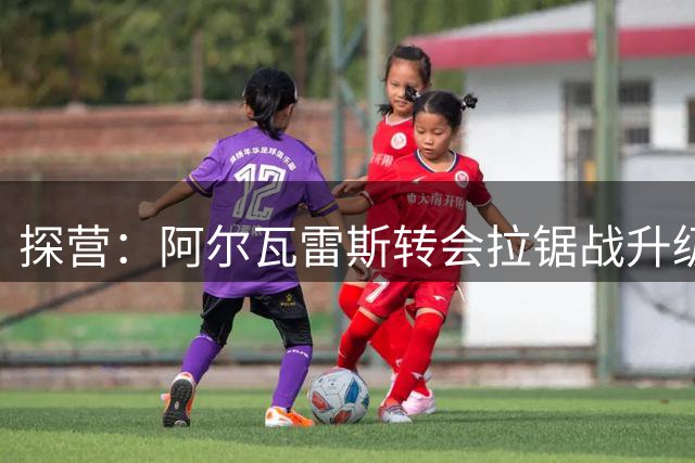 探营：阿尔瓦雷斯转会拉锯战升级 经纪人紧急赴巴萨磋商破局方案